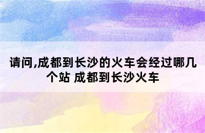 请问,成都到长沙的火车会经过哪几个站 成都到长沙火车